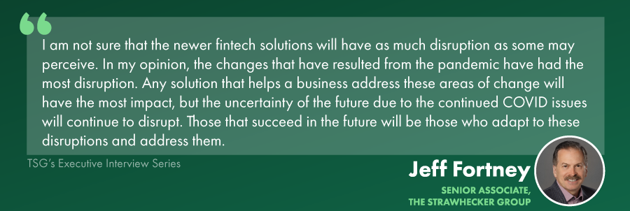 merchant services sales strategies quote: I am not sure that the newer fintech solutions will have as much disruption as some may perceive. In my opinion, the changes that have resulted from the pandemic have had the most disruption. Any solution that helps a business address these areas of change will have the most impact, but the uncertainty of the future due to the continued COVID issues will continue to disrupt. Those that succeed in the future will be those who adapt to these disruptions and address them.